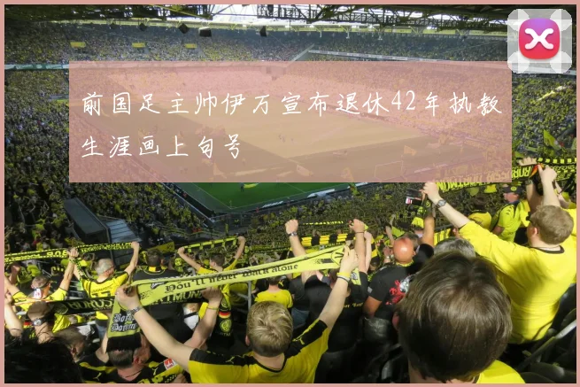 前国足主帅伊万宣布退休42年执教生涯画上句号