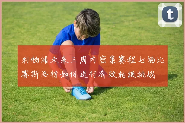 利物浦未来三周内密集赛程七场比赛斯洛特如何进行有效轮换挑战