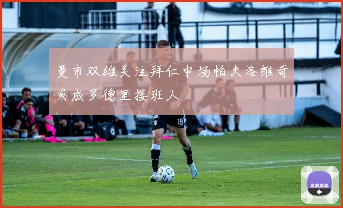 曼市双雄关注拜仁中场帕夫洛维奇或成罗德里接班人