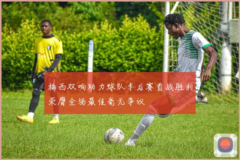 梅西双响助力球队季后赛首战胜利荣膺全场最佳毫无争议