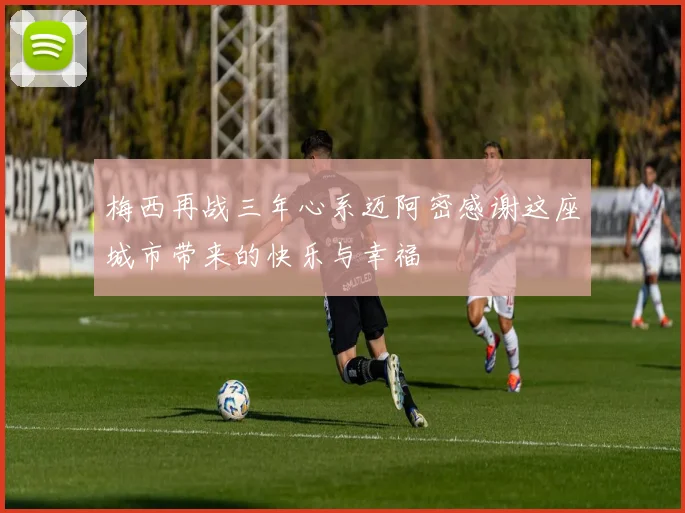 梅西再战三年心系迈阿密感谢这座城市带来的快乐与幸福
