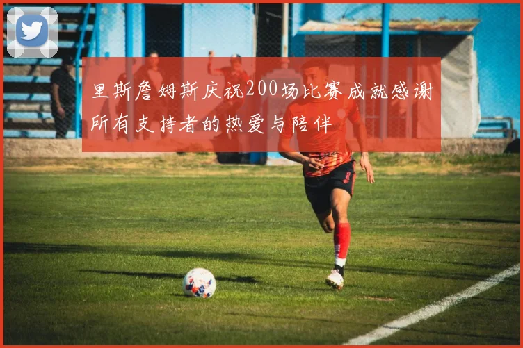 里斯詹姆斯庆祝200场比赛成就感谢所有支持者的热爱与陪伴