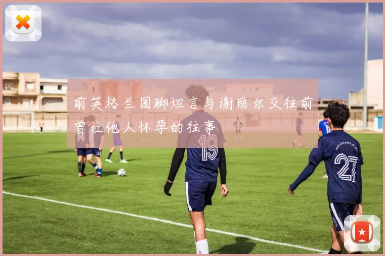 前英格兰国脚坦言与谢丽尔交往前曾让他人怀孕的往事