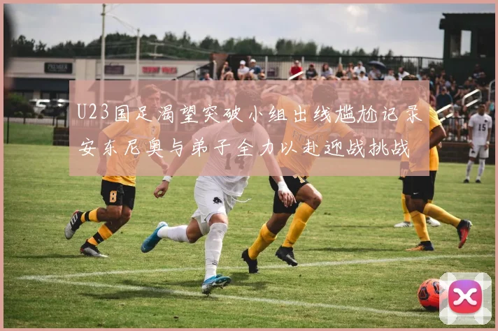 U23国足渴望突破小组出线尴尬记录安东尼奥与弟子全力以赴迎战挑战