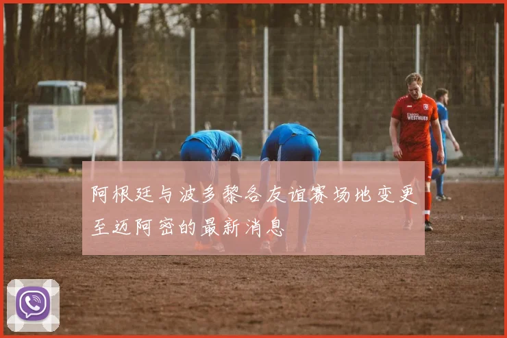 阿根廷与波多黎各友谊赛场地变更至迈阿密的最新消息