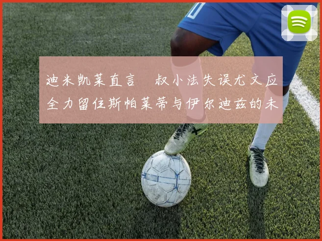 迪米凯莱直言囧叔小法失误尤文应全力留住斯帕莱蒂与伊尔迪兹的未来分析