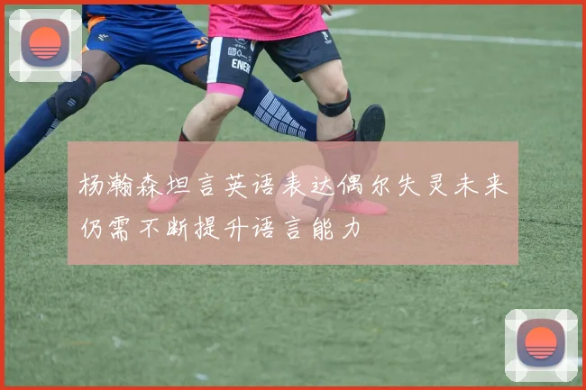杨瀚森坦言英语表达偶尔失灵未来仍需不断提升语言能力