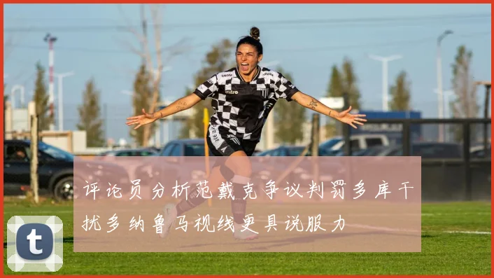 评论员分析范戴克争议判罚多库干扰多纳鲁马视线更具说服力