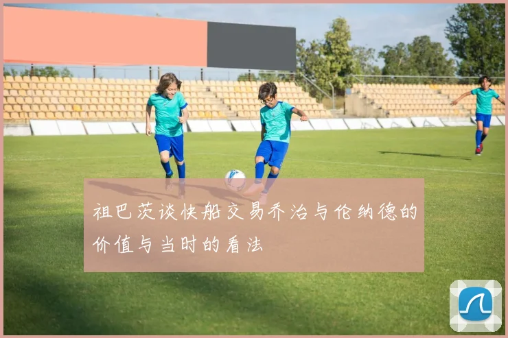 祖巴茨谈快船交易乔治与伦纳德的价值与当时的看法