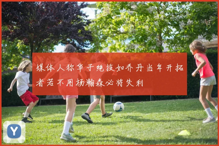 媒体人称华子绝技如乔丹当年开拓者若不用杨瀚森必将失利