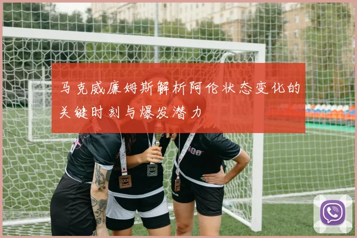 马克威廉姆斯解析阿伦状态变化的关键时刻与爆发潜力