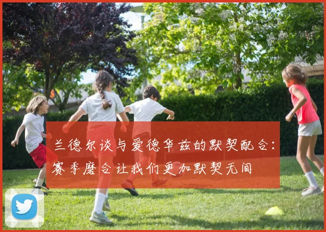 兰德尔谈与爱德华兹的默契配合：赛季磨合让我们更加默契无间