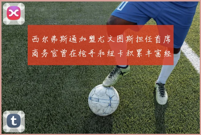 西尔弗斯通加盟尤文图斯担任首席商务官曾在枪手和纽卡积累丰富经验