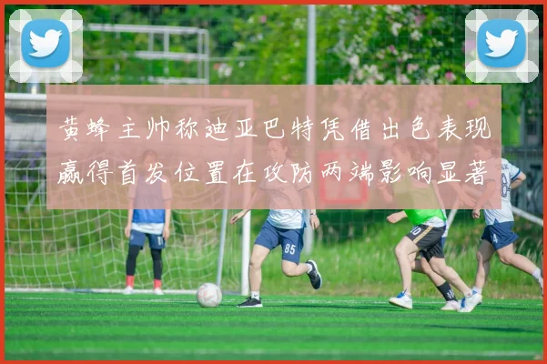 黄蜂主帅称迪亚巴特凭借出色表现赢得首发位置在攻防两端影响显著