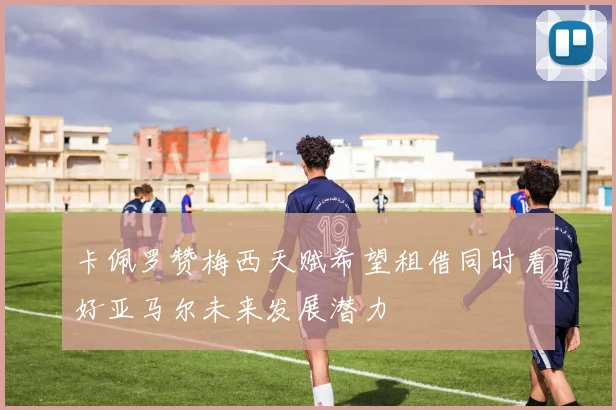 卡佩罗赞梅西天赋希望租借同时看好亚马尔未来发展潜力