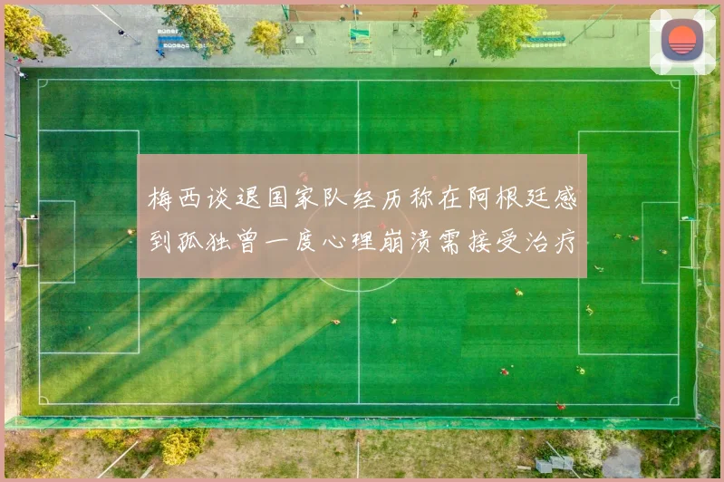 梅西谈退国家队经历称在阿根廷感到孤独曾一度心理崩溃需接受治疗