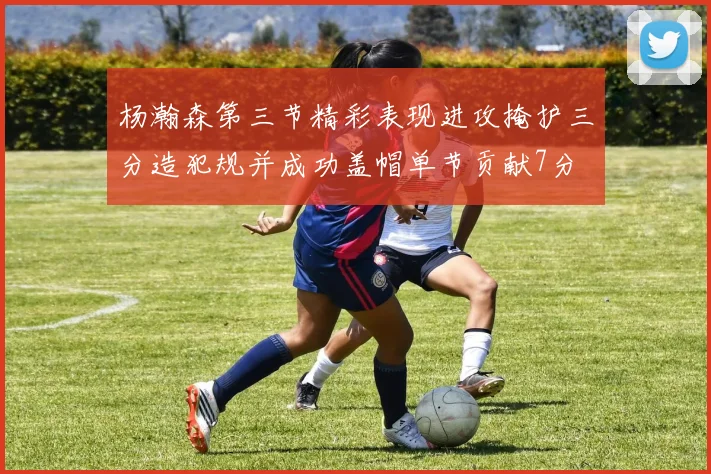 杨瀚森第三节精彩表现进攻掩护三分造犯规并成功盖帽单节贡献7分