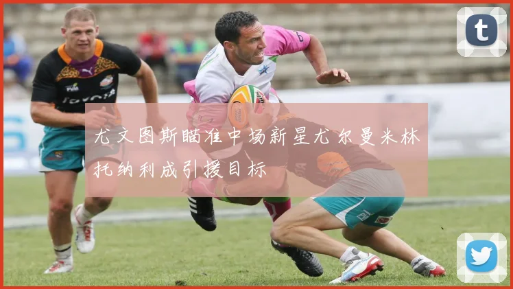 尤文图斯瞄准中场新星尤尔曼米林托纳利成引援目标