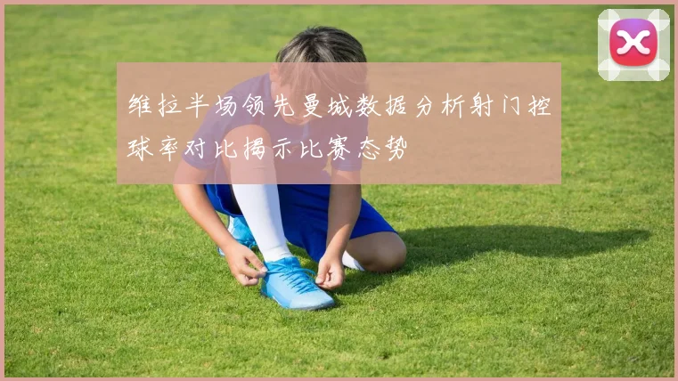 维拉半场领先曼城数据分析射门控球率对比揭示比赛态势