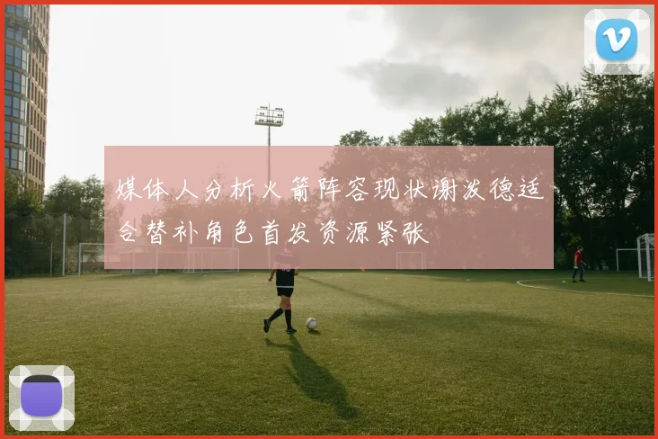 媒体人分析火箭阵容现状谢泼德适合替补角色首发资源紧张