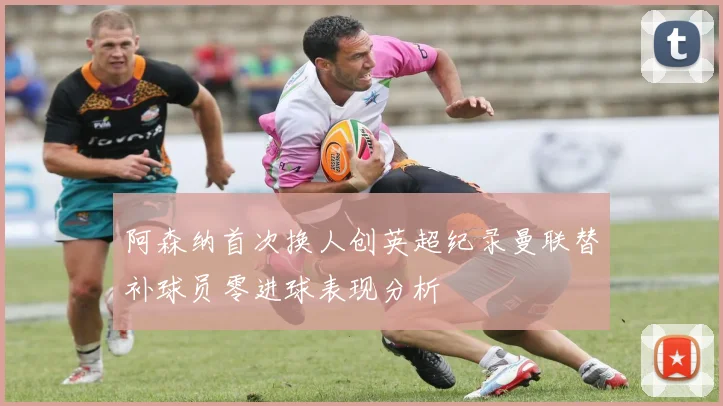 阿森纳首次换人创英超纪录曼联替补球员零进球表现分析