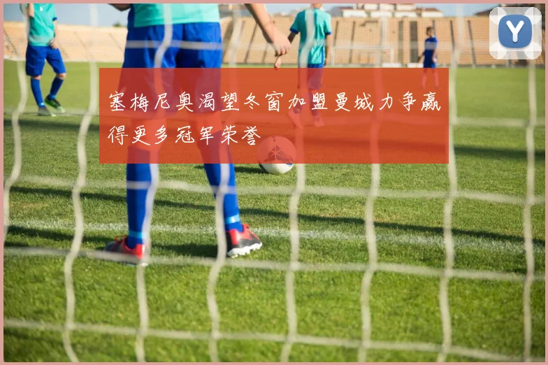 塞梅尼奥渴望冬窗加盟曼城力争赢得更多冠军荣誉