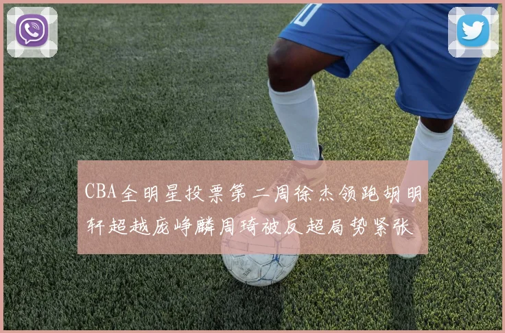 CBA全明星投票第二周徐杰领跑胡明轩超越庞峥麟周琦被反超局势紧张